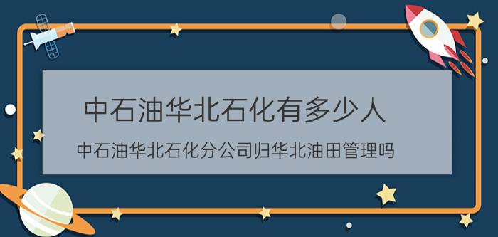 中石油华北石化有多少人 中石油华北石化分公司归华北油田管理吗？